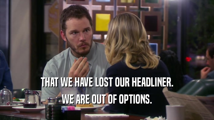 THAT WE HAVE LOST OUR HEADLINER. WE ARE OUT OF OPTIONS. 