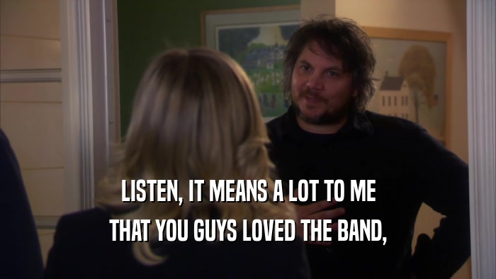LISTEN, IT MEANS A LOT TO ME THAT YOU GUYS LOVED THE BAND, 