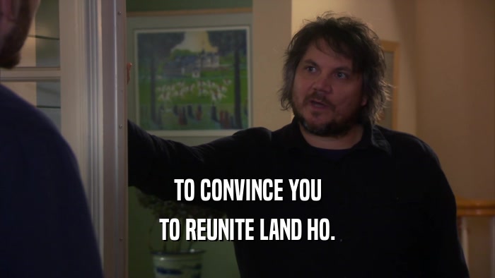 TO CONVINCE YOU TO REUNITE LAND HO. 