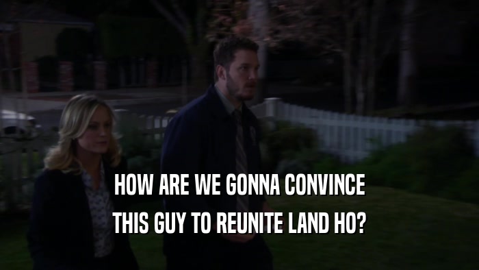 HOW ARE WE GONNA CONVINCE THIS GUY TO REUNITE LAND HO? 