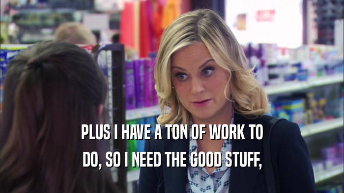 PLUS I HAVE A TON OF WORK TO DO, SO I NEED THE GOOD STUFF, 