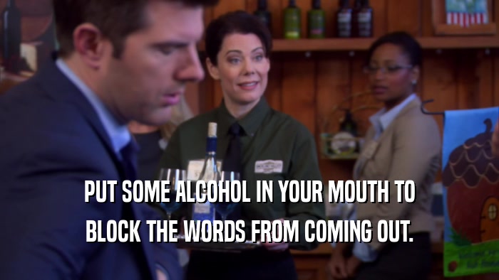 PUT SOME ALCOHOL IN YOUR MOUTH TO BLOCK THE WORDS FROM COMING OUT. 