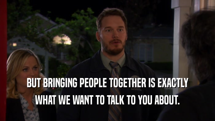 BUT BRINGING PEOPLE TOGETHER IS EXACTLY
 WHAT WE WANT TO TALK TO YOU ABOUT.
 