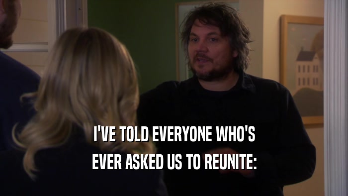 I'VE TOLD EVERYONE WHO'S
 EVER ASKED US TO REUNITE:
 