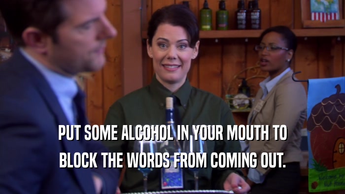 PUT SOME ALCOHOL IN YOUR MOUTH TO BLOCK THE WORDS FROM COMING OUT. 