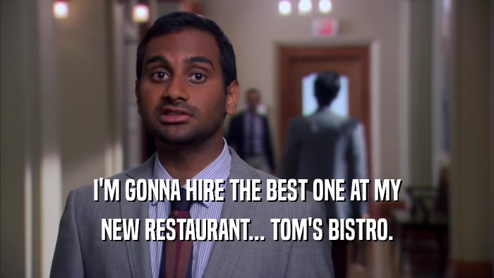 I'M GONNA HIRE THE BEST ONE AT MY NEW RESTAURANT... TOM'S BISTRO. 