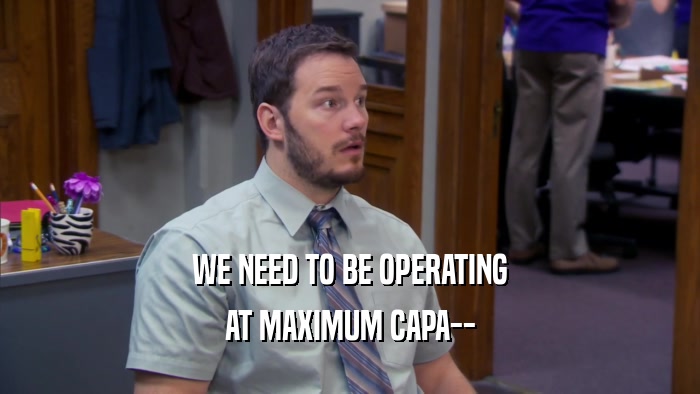 WE NEED TO BE OPERATING AT MAXIMUM CAPA-- 
