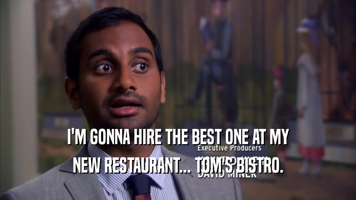 I'M GONNA HIRE THE BEST ONE AT MY NEW RESTAURANT... TOM'S BISTRO. 