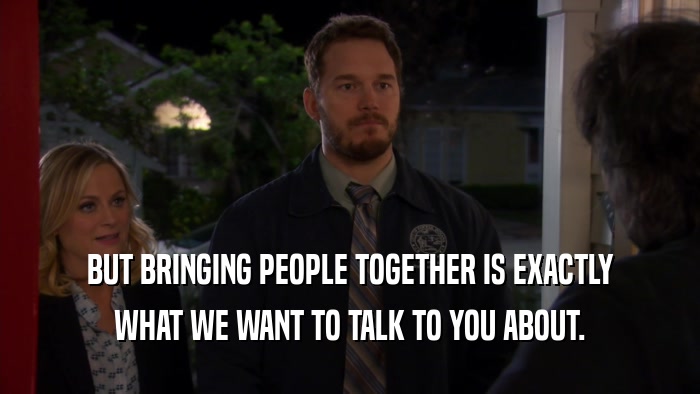 BUT BRINGING PEOPLE TOGETHER IS EXACTLY
 WHAT WE WANT TO TALK TO YOU ABOUT.
 