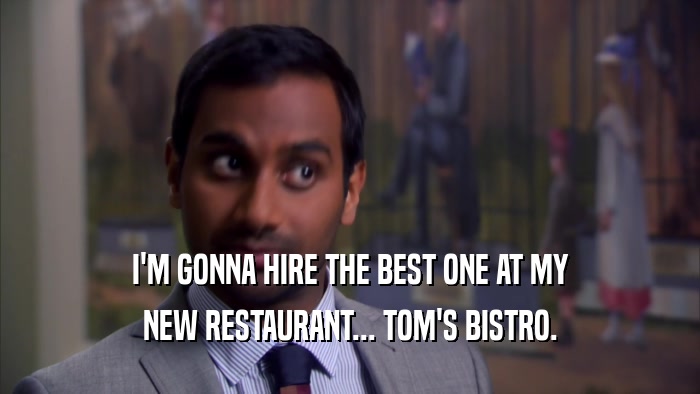 I'M GONNA HIRE THE BEST ONE AT MY NEW RESTAURANT... TOM'S BISTRO. 