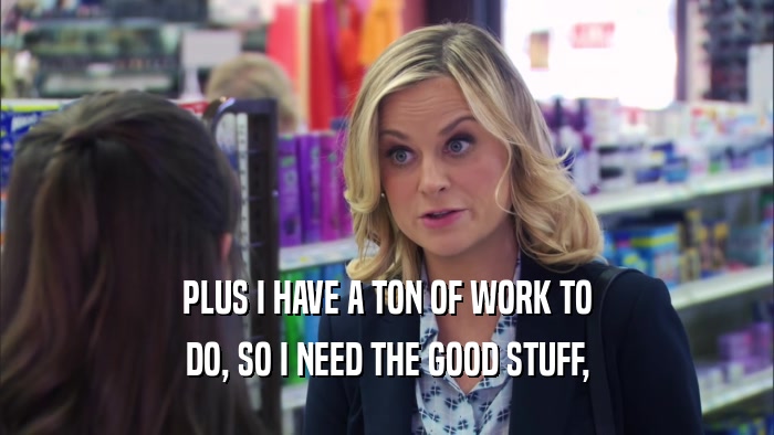 PLUS I HAVE A TON OF WORK TO DO, SO I NEED THE GOOD STUFF, 