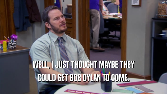 WELL, I JUST THOUGHT MAYBE THEY COULD GET BOB DYLAN TO COME. 