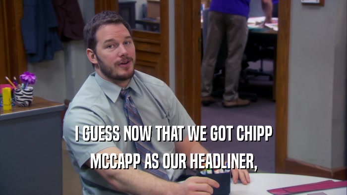 I GUESS NOW THAT WE GOT CHIPP MCCAPP AS OUR HEADLINER, 