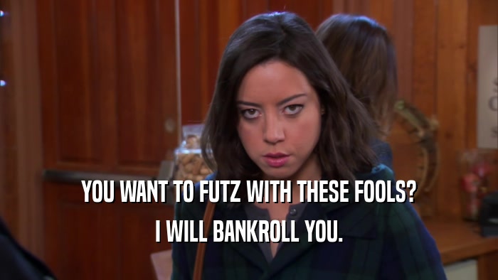 YOU WANT TO FUTZ WITH THESE FOOLS? I WILL BANKROLL YOU. 