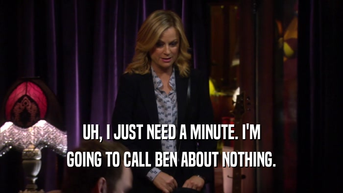 UH, I JUST NEED A MINUTE. I'M GOING TO CALL BEN ABOUT NOTHING. 