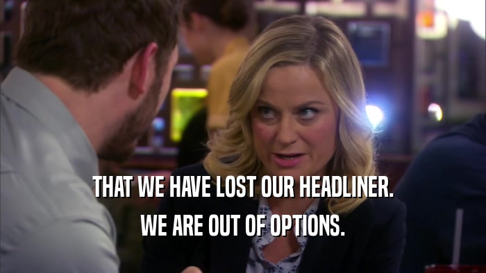 THAT WE HAVE LOST OUR HEADLINER. WE ARE OUT OF OPTIONS. 