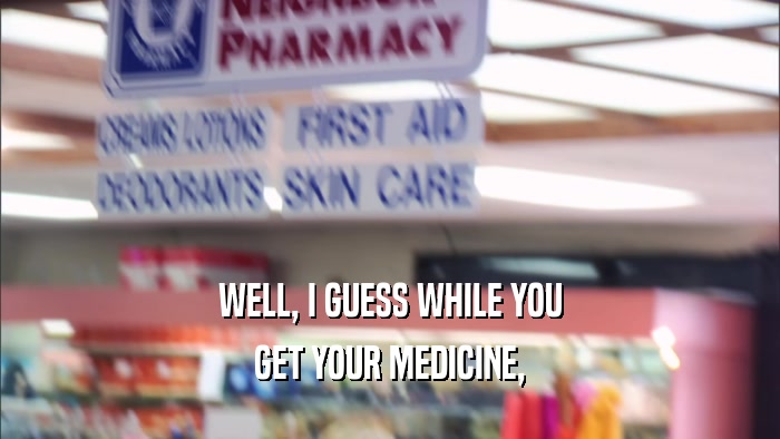 WELL, I GUESS WHILE YOU GET YOUR MEDICINE, 