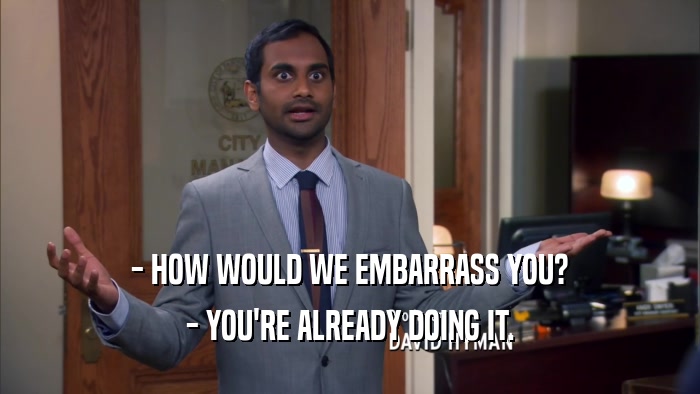 - HOW WOULD WE EMBARRASS YOU? - YOU'RE ALREADY DOING IT. 