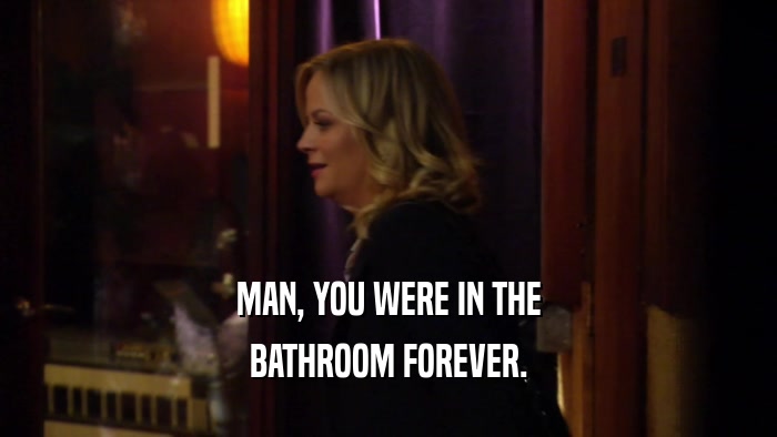 MAN, YOU WERE IN THE BATHROOM FOREVER. 