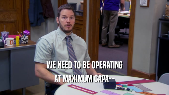 WE NEED TO BE OPERATING AT MAXIMUM CAPA-- 