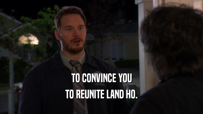 TO CONVINCE YOU TO REUNITE LAND HO. 