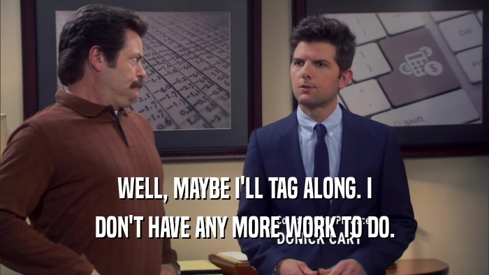WELL, MAYBE I'LL TAG ALONG. I DON'T HAVE ANY MORE WORK TO DO. 