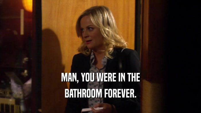 MAN, YOU WERE IN THE BATHROOM FOREVER. 