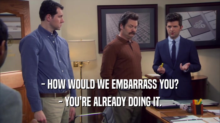 - HOW WOULD WE EMBARRASS YOU? - YOU'RE ALREADY DOING IT. 