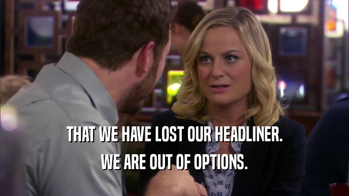 THAT WE HAVE LOST OUR HEADLINER. WE ARE OUT OF OPTIONS. 