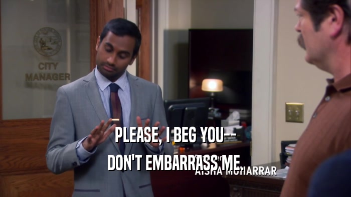 PLEASE, I BEG YOU-- DON'T EMBARRASS ME. 