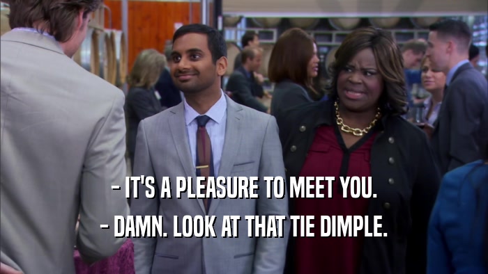 - IT'S A PLEASURE TO MEET YOU. - DAMN. LOOK AT THAT TIE DIMPLE. 