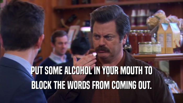 PUT SOME ALCOHOL IN YOUR MOUTH TO BLOCK THE WORDS FROM COMING OUT. 