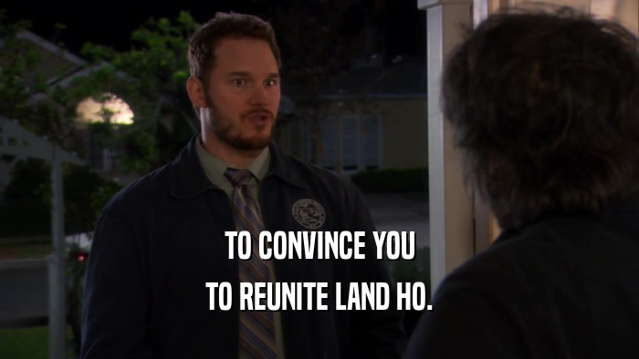 TO CONVINCE YOU TO REUNITE LAND HO. 