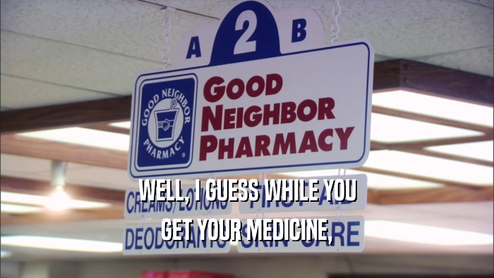 WELL, I GUESS WHILE YOU GET YOUR MEDICINE, 