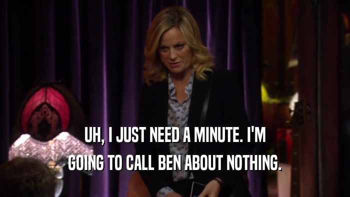 UH, I JUST NEED A MINUTE. I'M GOING TO CALL BEN ABOUT NOTHING. 