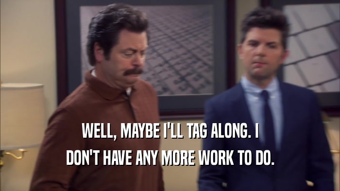 WELL, MAYBE I'LL TAG ALONG. I DON'T HAVE ANY MORE WORK TO DO. 