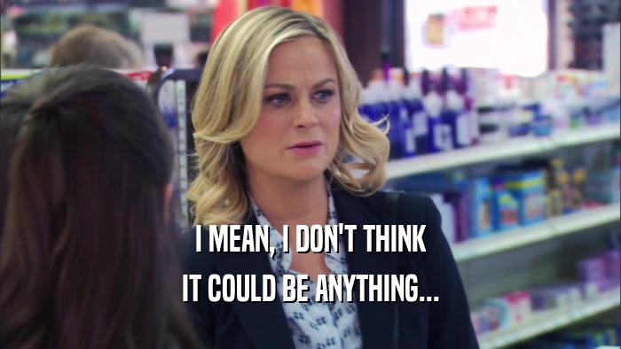 I MEAN, I DON'T THINK IT COULD BE ANYTHING... 