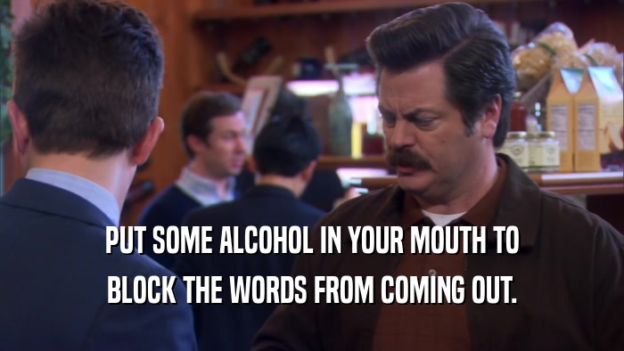 PUT SOME ALCOHOL IN YOUR MOUTH TO BLOCK THE WORDS FROM COMING OUT. 
