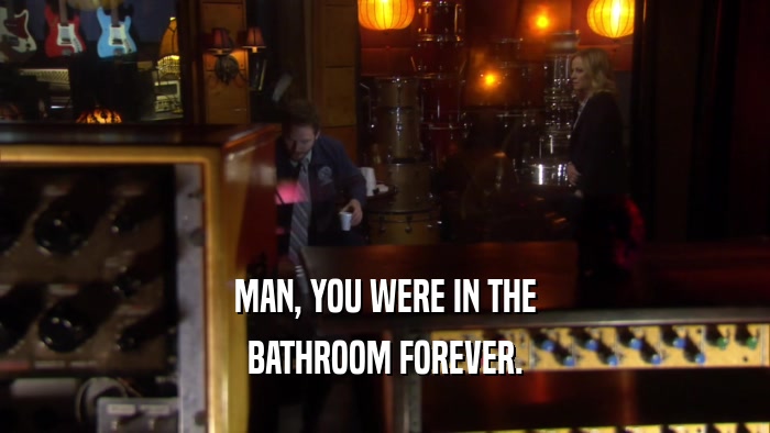 MAN, YOU WERE IN THE BATHROOM FOREVER. 