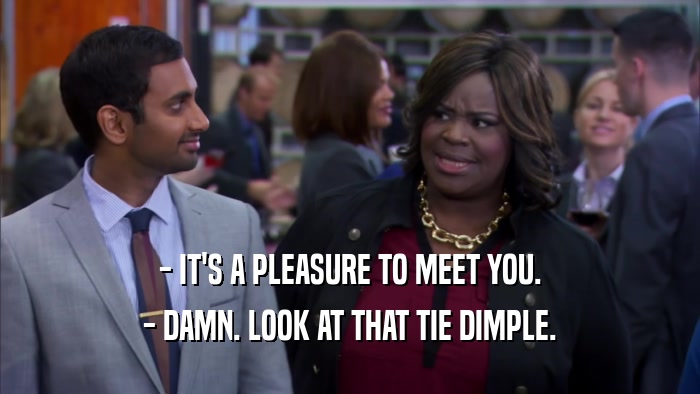 - IT'S A PLEASURE TO MEET YOU. - DAMN. LOOK AT THAT TIE DIMPLE. 