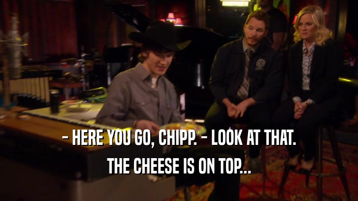- HERE YOU GO, CHIPP. - LOOK AT THAT.
 THE CHEESE IS ON TOP...
 
