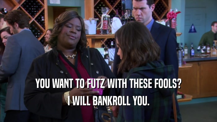 YOU WANT TO FUTZ WITH THESE FOOLS? I WILL BANKROLL YOU. 