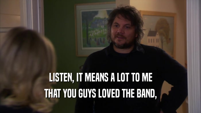 LISTEN, IT MEANS A LOT TO ME THAT YOU GUYS LOVED THE BAND, 