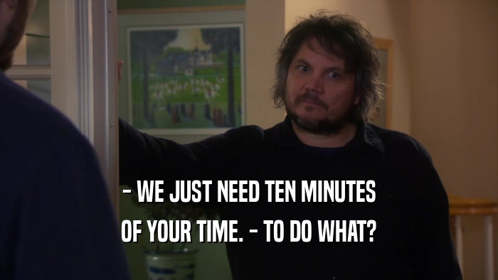 - WE JUST NEED TEN MINUTES OF YOUR TIME. - TO DO WHAT? 