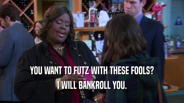 YOU WANT TO FUTZ WITH THESE FOOLS? I WILL BANKROLL YOU. 