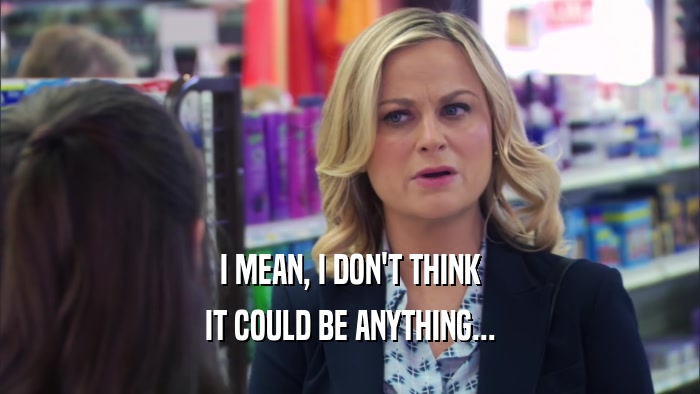 I MEAN, I DON'T THINK IT COULD BE ANYTHING... 