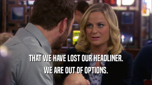 THAT WE HAVE LOST OUR HEADLINER. WE ARE OUT OF OPTIONS. 