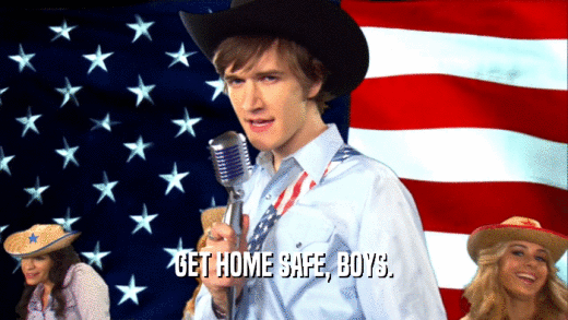 GET HOME SAFE, BOYS.  