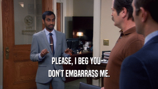 PLEASE, I BEG YOU-- DON'T EMBARRASS ME. 