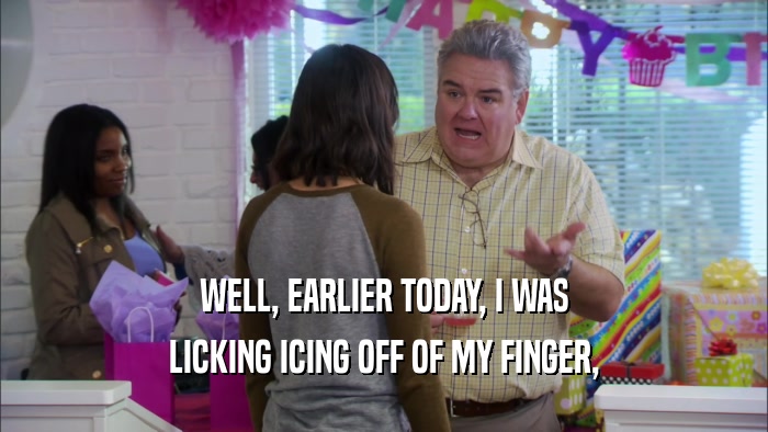 WELL, EARLIER TODAY, I WAS LICKING ICING OFF OF MY FINGER, 